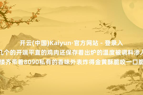 开云(中国)Kaiyun·官方网站 - 登录入口出锅来的来宾大多几个几个的开端平直的鸡肉还保存着出炉的温度被调料渗入的鸡肉微辣不腻一点一缕齐带着8090私有的香味外表炸得金黄酥脆咬一口脆绷绷的直掉渣滚烫的肉香伴着油脂香一谈在唇舌之间推广一晃十几年往时8090炸鸡坚握着儿时缅想中的滋味它不仅是学生期间的专属好吃不少毕业的学生也会在称心时光成心跑来再度寻回当初的滋味在韩式炸鸡风头盛行的如今这祖传统炸鸡