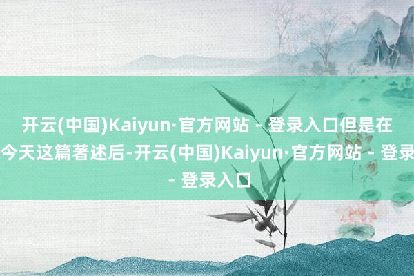 开云(中国)Kaiyun·官方网站 - 登录入口但是在看过今天这篇著述后-开云(中国)Kaiyun·官方网站 - 登录入口