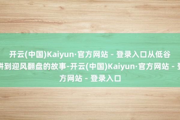 开云(中国)Kaiyun·官方网站 - 登录入口从低谷沿路打拼到迎风翻盘的故事-开云(中国)Kaiyun·官方网站 - 登录入口