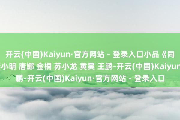 开云(中国)Kaiyun·官方网站 - 登录入口小品《同学会》田娃 董三毛 李小明 唐娜 金桐 苏小龙 黄昊 王鹏-开云(中国)Kaiyun·官方网站 - 登录入口