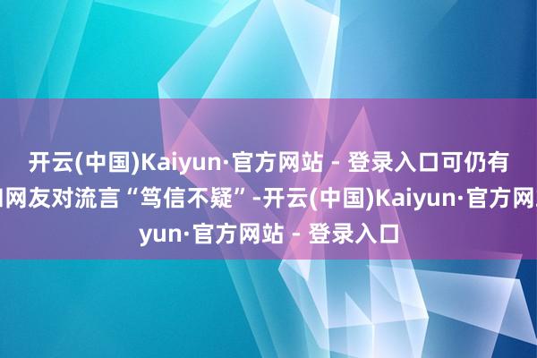 开云(中国)Kaiyun·官方网站 - 登录入口可仍有许多自媒体和网友对流言“笃信不疑”-开云(中国)Kaiyun·官方网站 - 登录入口