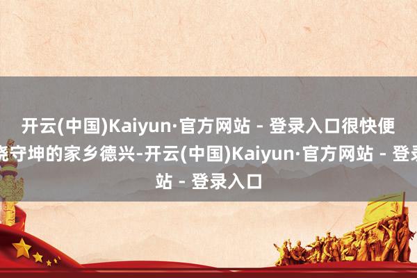 开云(中国)Kaiyun·官方网站 - 登录入口很快便到了饶守坤的家乡德兴-开云(中国)Kaiyun·官方网站 - 登录入口