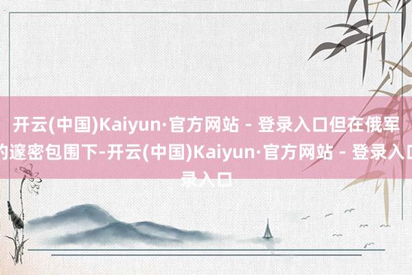 开云(中国)Kaiyun·官方网站 - 登录入口但在俄军的邃密包围下-开云(中国)Kaiyun·官方网站 - 登录入口