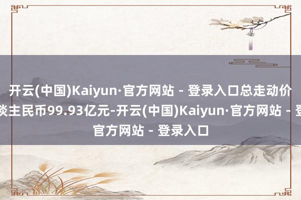 开云(中国)Kaiyun·官方网站 - 登录入口总走动价钱为东谈主民币99.93亿元-开云(中国)Kaiyun·官方网站 - 登录入口