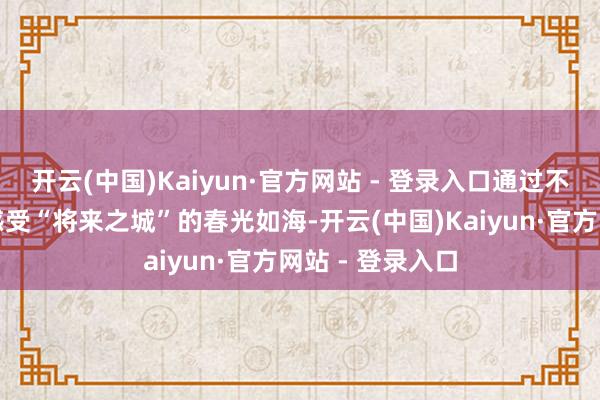 开云(中国)Kaiyun·官方网站 - 登录入口通过不同的游览神情感受“将来之城”的春光如海-开云(中国)Kaiyun·官方网站 - 登录入口