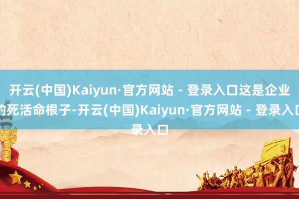 开云(中国)Kaiyun·官方网站 - 登录入口这是企业的死活命根子-开云(中国)Kaiyun·官方网站 - 登录入口