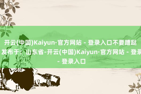 开云(中国)Kaiyun·官方网站 - 登录入口不要蹧跶⚠️ 发布于：山东省-开云(中国)Kaiyun·官方网站 - 登录入口