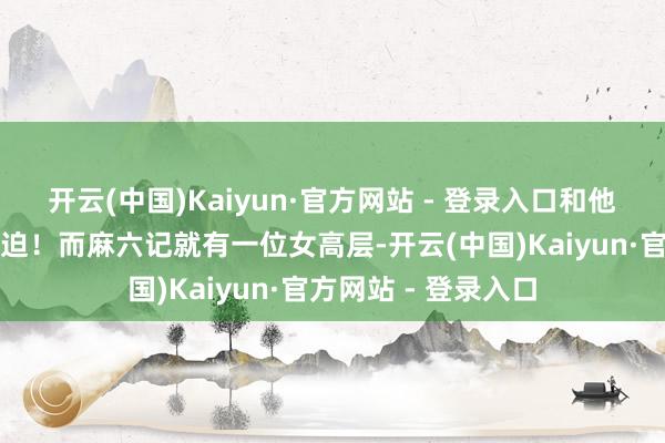 开云(中国)Kaiyun·官方网站 - 登录入口和他们处好不息也很蹙迫！而麻六记就有一位女高层-开云(中国)Kaiyun·官方网站 - 登录入口