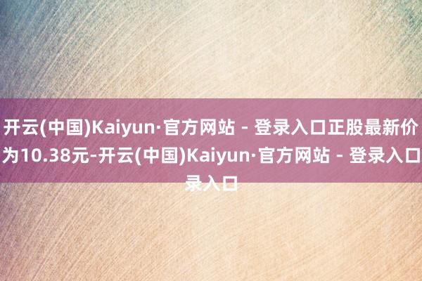 开云(中国)Kaiyun·官方网站 - 登录入口正股最新价为10.38元-开云(中国)Kaiyun·官方网站 - 登录入口