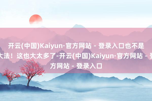 开云(中国)Kaiyun·官方网站 - 登录入口也不是这样个大法！这也大太多了-开云(中国)Kaiyun·官方网站 - 登录入口