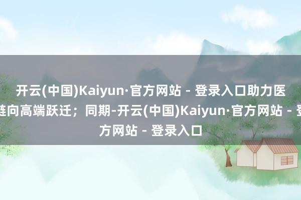 开云(中国)Kaiyun·官方网站 - 登录入口助力医药产业链向高端跃迁；同期-开云(中国)Kaiyun·官方网站 - 登录入口