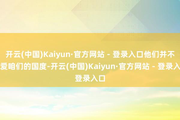 开云(中国)Kaiyun·官方网站 - 登录入口他们并不深爱咱们的国度-开云(中国)Kaiyun·官方网站 - 登录入口