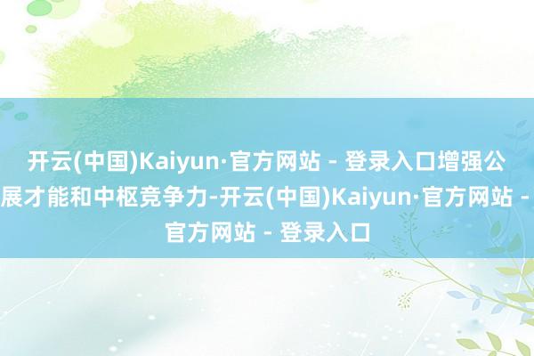 开云(中国)Kaiyun·官方网站 - 登录入口增强公司执续发展才能和中枢竞争力-开云(中国)Kaiyun·官方网站 - 登录入口