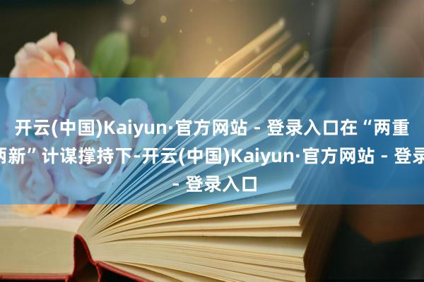 开云(中国)Kaiyun·官方网站 - 登录入口在“两重”“两新”计谋撑持下-开云(中国)Kaiyun·官方网站 - 登录入口