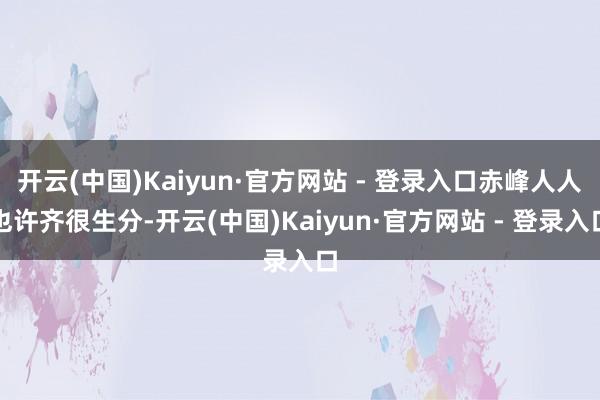 开云(中国)Kaiyun·官方网站 - 登录入口赤峰人人也许齐很生分-开云(中国)Kaiyun·官方网站 - 登录入口