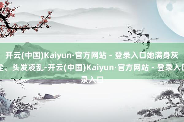 开云(中国)Kaiyun·官方网站 - 登录入口她满身灰尘、头发凌乱-开云(中国)Kaiyun·官方网站 - 登录入口