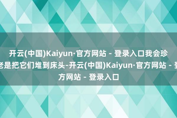 开云(中国)Kaiyun·官方网站 - 登录入口我会珍摄不要老是把它们堆到床头-开云(中国)Kaiyun·官方网站 - 登录入口