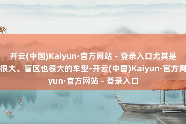 开云(中国)Kaiyun·官方网站 - 登录入口尤其是关于一些尺寸很大、盲区也很大的车型-开云(中国)Kaiyun·官方网站 - 登录入口