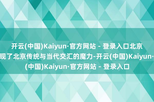 开云(中国)Kaiyun·官方网站 - 登录入口北京”推介行径向寰宇展现了北京传统与当代交汇的魔力-开云(中国)Kaiyun·官方网站 - 登录入口