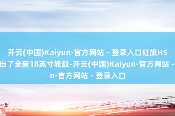 开云(中国)Kaiyun·官方网站 - 登录入口红旗H5 PHEV推出了全新18英寸轮毂-开云(中国)Kaiyun·官方网站 - 登录入口