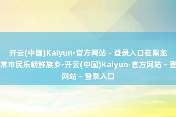 开云(中国)Kaiyun·官方网站 - 登录入口在黑龙江省五常市民乐朝鲜族乡-开云(中国)Kaiyun·官方网站 - 登录入口