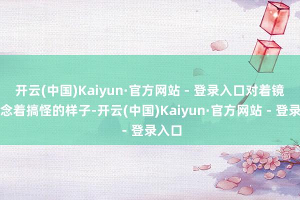 开云(中国)Kaiyun·官方网站 - 登录入口对着镜头作念着搞怪的样子-开云(中国)Kaiyun·官方网站 - 登录入口