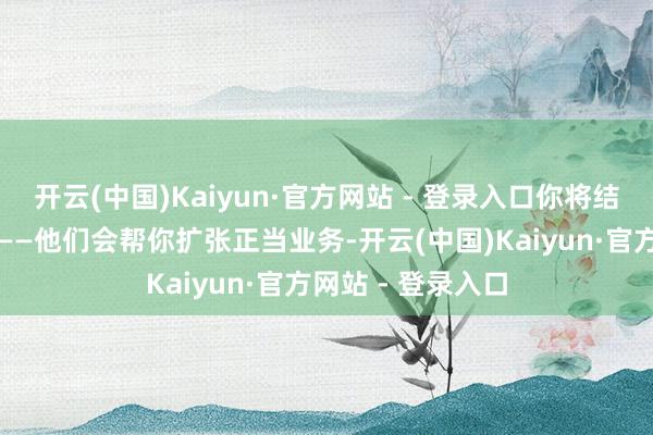 开云(中国)Kaiyun·官方网站 - 登录入口你将结子一批新照看人——他们会帮你扩张正当业务-开云(中国)Kaiyun·官方网站 - 登录入口