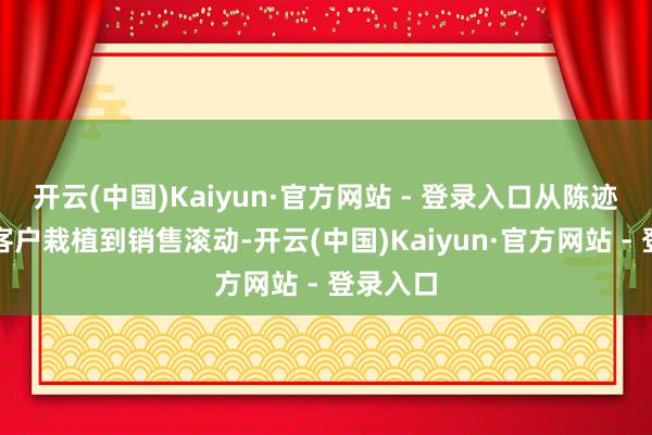 开云(中国)Kaiyun·官方网站 - 登录入口从陈迹生成、客户栽植到销售滚动-开云(中国)Kaiyun·官方网站 - 登录入口
