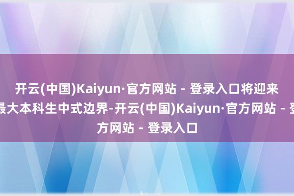 开云(中国)Kaiyun·官方网站 - 登录入口将迎来历史上最大本科生中式边界-开云(中国)Kaiyun·官方网站 - 登录入口