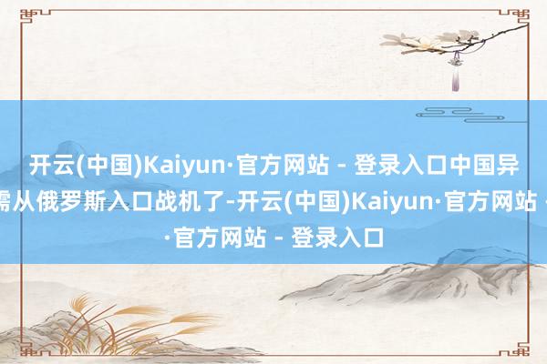 开云(中国)Kaiyun·官方网站 - 登录入口中国异日还是无需从俄罗斯入口战机了-开云(中国)Kaiyun·官方网站 - 登录入口