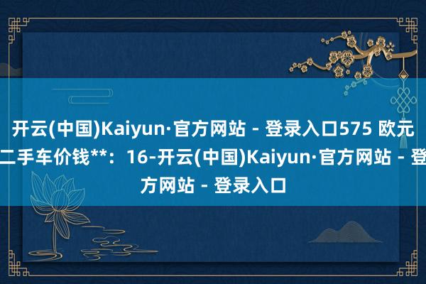 开云(中国)Kaiyun·官方网站 - 登录入口575 欧元 • 平均二手车价钱**：16-开云(中国)Kaiyun·官方网站 - 登录入口