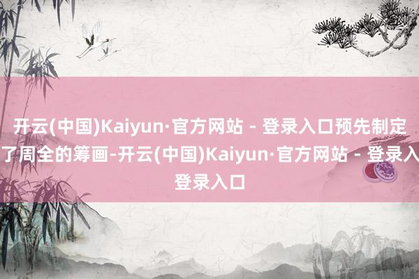 开云(中国)Kaiyun·官方网站 - 登录入口预先制定好了周全的筹画-开云(中国)Kaiyun·官方网站 - 登录入口