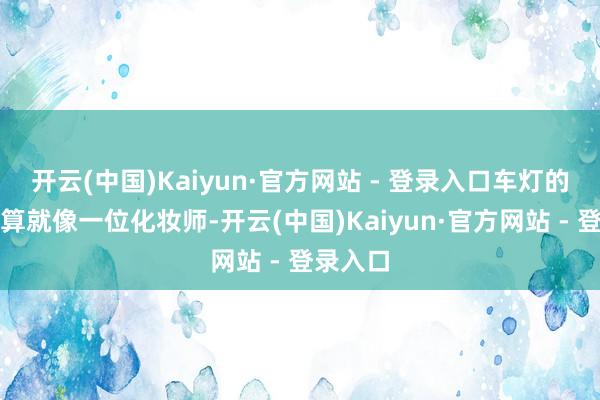 开云(中国)Kaiyun·官方网站 - 登录入口车灯的推断打算就像一位化妆师-开云(中国)Kaiyun·官方网站 - 登录入口