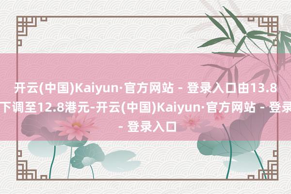 开云(中国)Kaiyun·官方网站 - 登录入口由13.8港元下调至12.8港元-开云(中国)Kaiyun·官方网站 - 登录入口