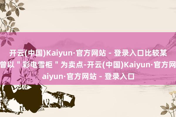 开云(中国)Kaiyun·官方网站 - 登录入口比较某新势力 MPV 曾以＂彩电雪柜＂为卖点-开云(中国)Kaiyun·官方网站 - 登录入口