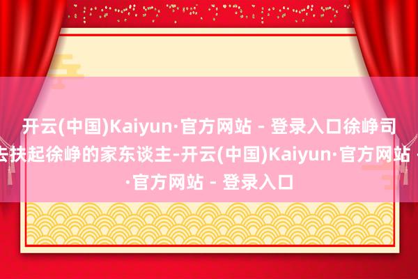 开云(中国)Kaiyun·官方网站 - 登录入口徐峥司机很知趣去扶起徐峥的家东谈主-开云(中国)Kaiyun·官方网站 - 登录入口