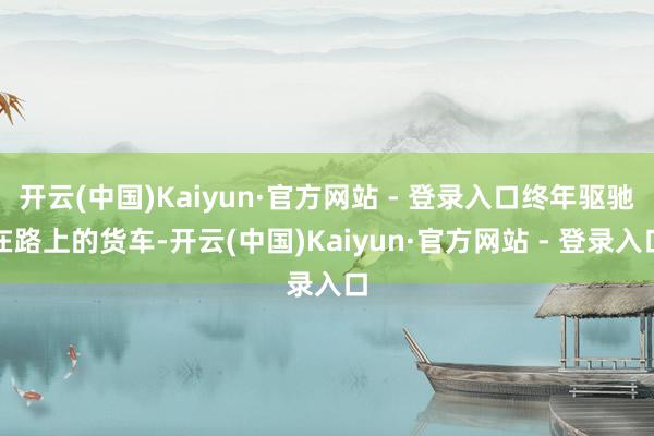 开云(中国)Kaiyun·官方网站 - 登录入口终年驱驰在路上的货车-开云(中国)Kaiyun·官方网站 - 登录入口