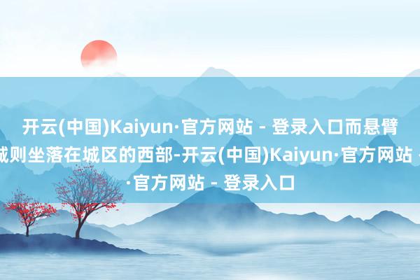 开云(中国)Kaiyun·官方网站 - 登录入口而悬臂长城与关城则坐落在城区的西部-开云(中国)Kaiyun·官方网站 - 登录入口