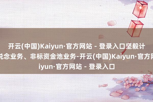 开云(中国)Kaiyun·官方网站 - 登录入口坚毅计帐金融同行通说念业务、非标资金池业务-开云(中国)Kaiyun·官方网站 - 登录入口
