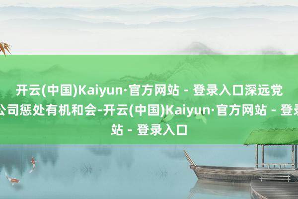 开云(中国)Kaiyun·官方网站 - 登录入口深远党建与公司惩处有机和会-开云(中国)Kaiyun·官方网站 - 登录入口