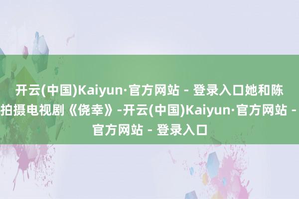 开云(中国)Kaiyun·官方网站 - 登录入口她和陈想成互助拍摄电视剧《侥幸》-开云(中国)Kaiyun·官方网站 - 登录入口
