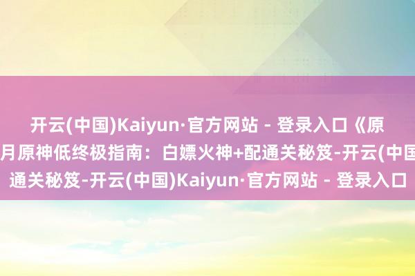 开云(中国)Kaiyun·官方网站 - 登录入口《原神》水火冰杀穿剧诗！7月原神低终极指南：白嫖火神+配通关秘笈-开云(中国)Kaiyun·官方网站 - 登录入口
