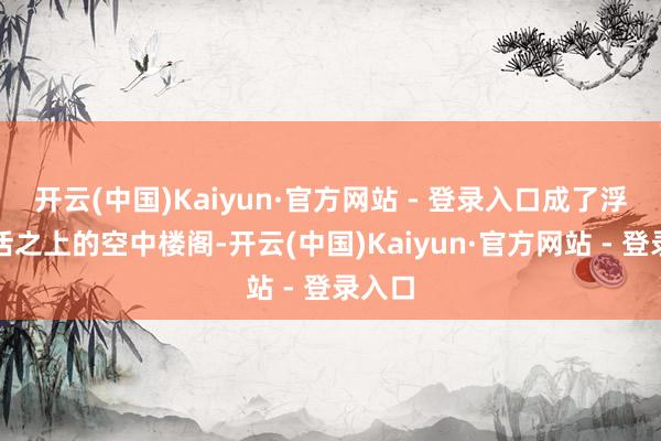开云(中国)Kaiyun·官方网站 - 登录入口成了浮于生活之上的空中楼阁-开云(中国)Kaiyun·官方网站 - 登录入口