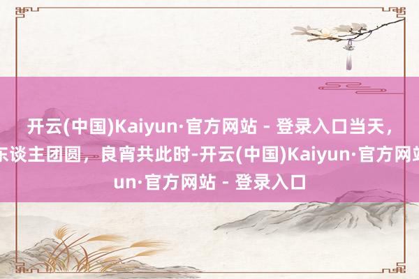 开云(中国)Kaiyun·官方网站 - 登录入口当天，元宵！月圆东谈主团圆，良宵共此时-开云(中国)Kaiyun·官方网站 - 登录入口