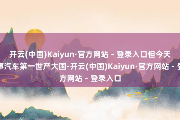 开云(中国)Kaiyun·官方网站 - 登录入口但今天的中国事汽车第一世产大国-开云(中国)Kaiyun·官方网站 - 登录入口