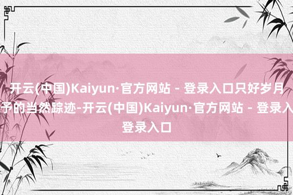 开云(中国)Kaiyun·官方网站 - 登录入口只好岁月赋予的当然踪迹-开云(中国)Kaiyun·官方网站 - 登录入口