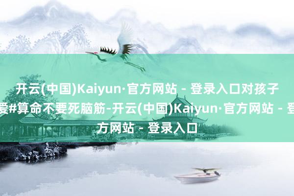 开云(中国)Kaiyun·官方网站 - 登录入口对孩子是真的爱#算命不要死脑筋-开云(中国)Kaiyun·官方网站 - 登录入口