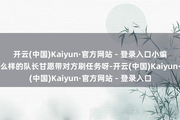 开云(中国)Kaiyun·官方网站 - 登录入口小编就念念知说念到底什么样的队长甘愿带对方刷任务呀-开云(中国)Kaiyun·官方网站 - 登录入口