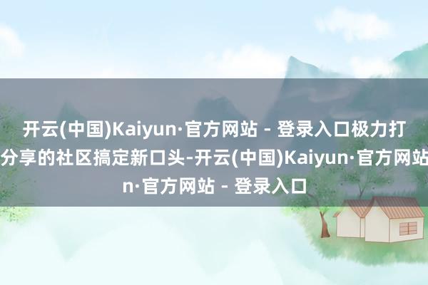 开云(中国)Kaiyun·官方网站 - 登录入口极力打造共建共治分享的社区搞定新口头-开云(中国)Kaiyun·官方网站 - 登录入口