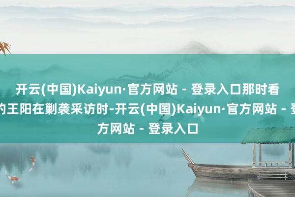 开云(中国)Kaiyun·官方网站 - 登录入口那时看成男主的王阳在剿袭采访时-开云(中国)Kaiyun·官方网站 - 登录入口